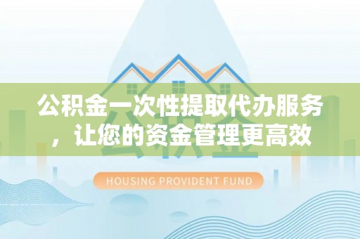 山西公积金一次性提取代办服务，让您的资金管理更高效