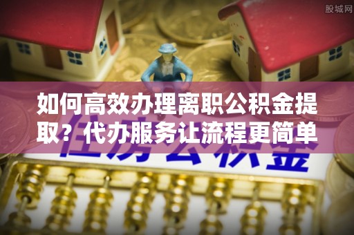 山西如何高效办理离职公积金提取？代办服务让流程更简单