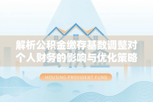 山西解析公积金缴存基数调整对个人财务的影响与优化策略