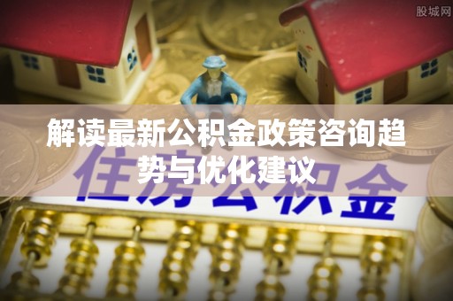 山西解读最新公积金政策咨询趋势与优化建议