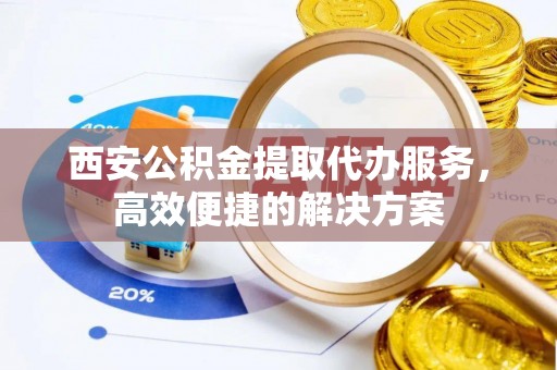 山西西安公积金提取代办服务，高效便捷的解决方案