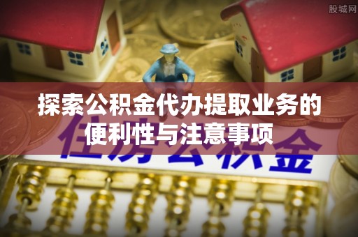 山西探索公积金代办提取业务的便利性与注意事项