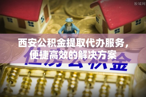 山西西安公积金提取代办服务，便捷高效的解决方案