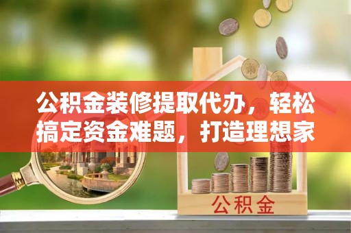 山西公积金装修提取代办，轻松搞定资金难题，打造理想家居