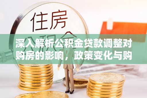 山西深入解析公积金贷款调整对购房的影响，政策变化与购房者选择