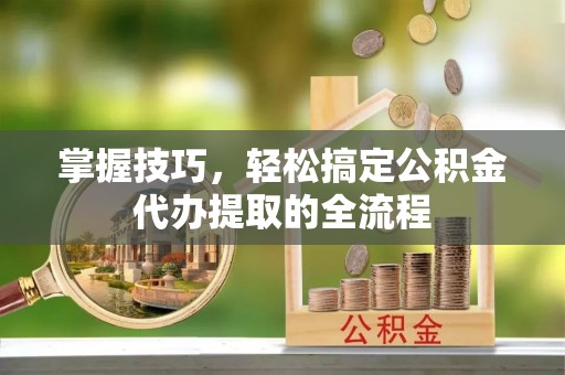 山西掌握技巧，轻松搞定公积金代办提取的全流程