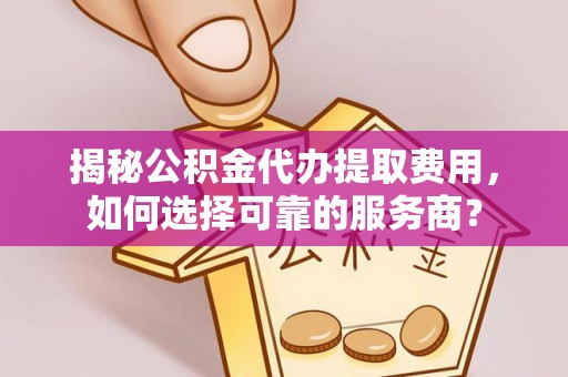 山西揭秘公积金代办提取费用，如何选择可靠的服务商？