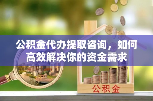 山西公积金代办提取咨询，如何高效解决你的资金需求