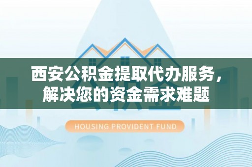 山西西安公积金提取代办服务，解决您的资金需求难题