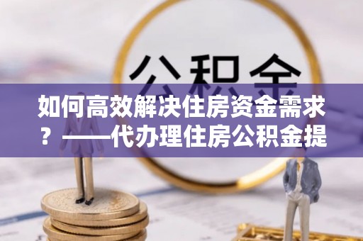 山西如何高效解决住房资金需求？——代办理住房公积金提取服务全解析
