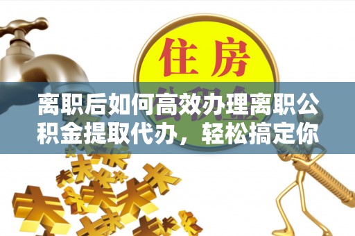 山西离职后如何高效办理离职公积金提取代办，轻松搞定你的公积金