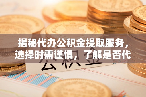 山西揭秘代办公积金提取服务，选择时需谨慎，了解是否代办公积金提取可靠吗？