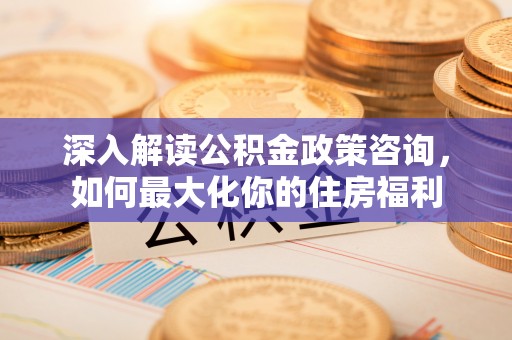 山西深入解读公积金政策咨询，如何最大化你的住房福利