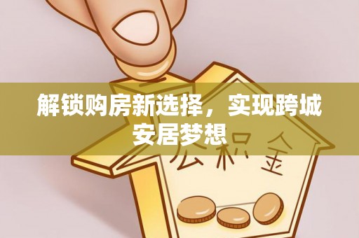 山西解锁购房新选择，实现跨城安居梦想