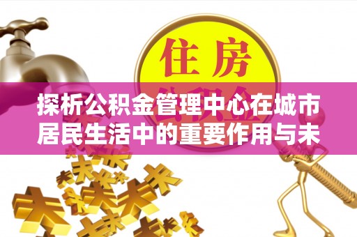 山西探析公积金管理中心在城市居民生活中的重要作用与未来发展趋势
