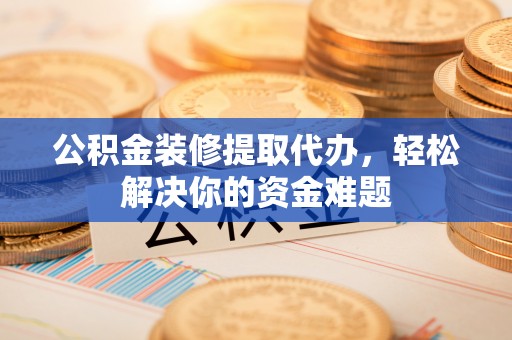 山西公积金装修提取代办，轻松解决你的资金难题