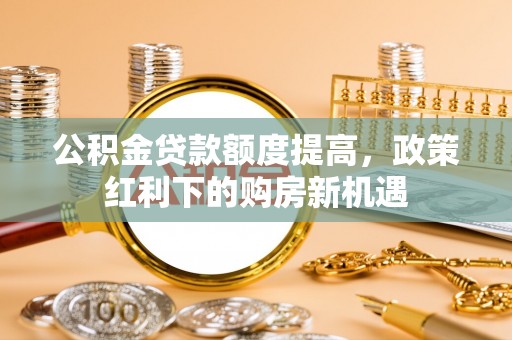 山西公积金贷款额度提高，政策红利下的购房新机遇