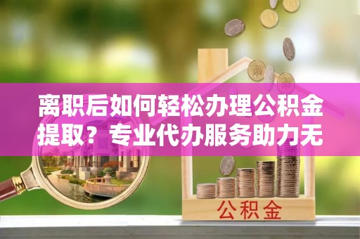 山西离职后如何轻松办理公积金提取？专业代办服务助力无忧