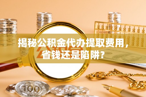 山西揭秘公积金代办提取费用，省钱还是陷阱？