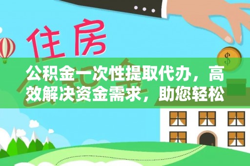 山西公积金一次性提取代办，高效解决资金需求，助您轻松应对生活难题
