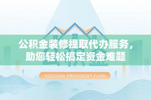山西公积金装修提取代办服务，助您轻松搞定资金难题
