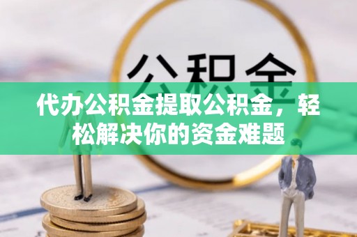 山西代办公积金提取公积金，轻松解决你的资金难题