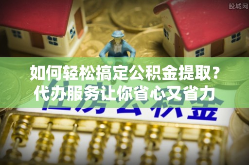 山西如何轻松搞定公积金提取？代办服务让你省心又省力
