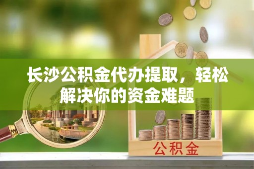 山西长沙公积金代办提取，轻松解决你的资金难题