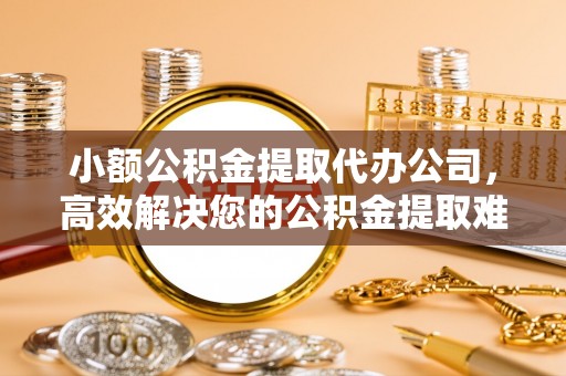 山西小额公积金提取代办公司，高效解决您的公积金提取难题