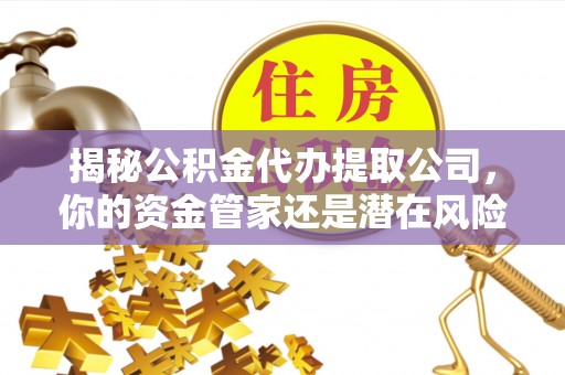 山西揭秘公积金代办提取公司，你的资金管家还是潜在风险？