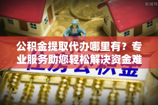山西公积金提取代办哪里有？专业服务助您轻松解决资金难题