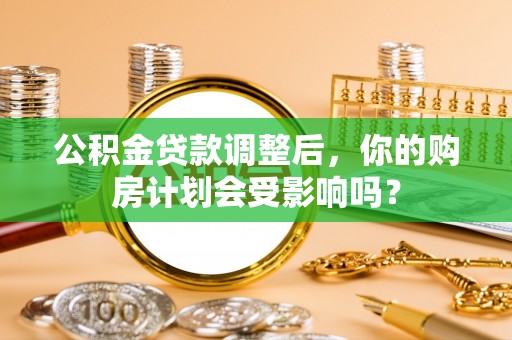山西公积金贷款调整后，你的购房计划会受影响吗？