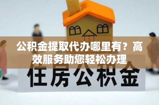 山西公积金提取代办哪里有？高效服务助您轻松办理