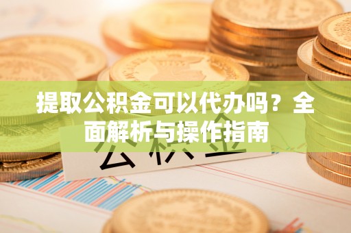 山西提取公积金可以代办吗？全面解析与操作指南
