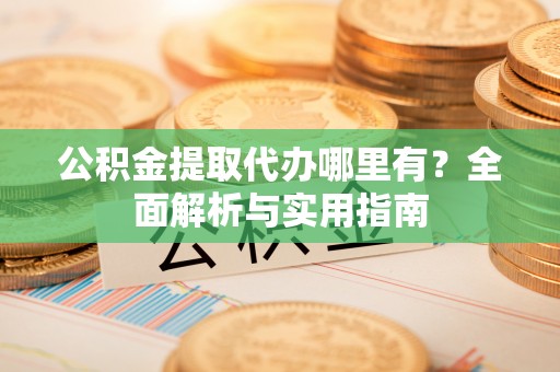 山西公积金提取代办哪里有？全面解析与实用指南