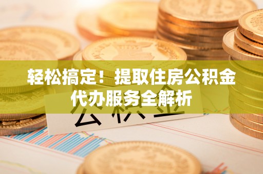山西轻松搞定！提取住房公积金代办服务全解析