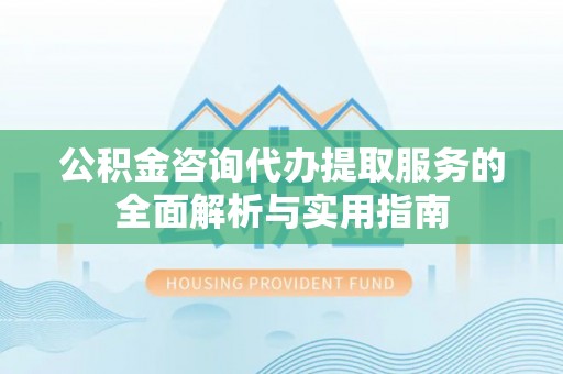 山西公积金咨询代办提取服务的全面解析与实用指南