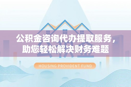 山西公积金咨询代办提取服务，助您轻松解决财务难题