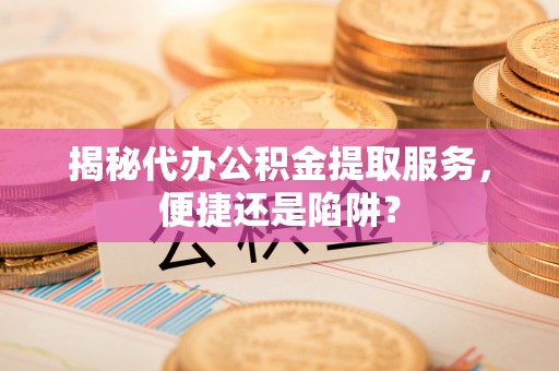 山西揭秘代办公积金提取服务，便捷还是陷阱？
