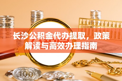 山西长沙公积金代办提取，政策解读与高效办理指南