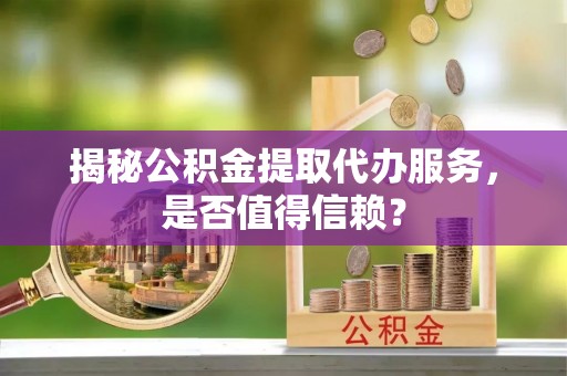 山西揭秘公积金提取代办服务，是否值得信赖？