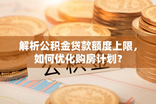 山西解析公积金贷款额度上限，如何优化购房计划？