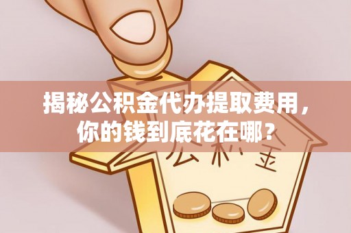 山西揭秘公积金代办提取费用，你的钱到底花在哪？