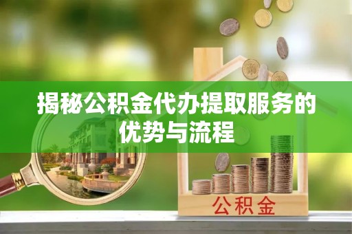山西揭秘公积金代办提取服务的优势与流程