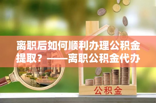 山西离职后如何顺利办理公积金提取？——离职公积金代办提取全攻略