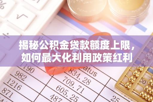 山西揭秘公积金贷款额度上限，如何最大化利用政策红利
