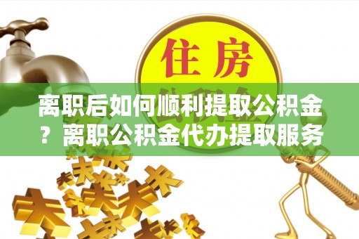 山西离职后如何顺利提取公积金？离职公积金代办提取服务助力无忧办理