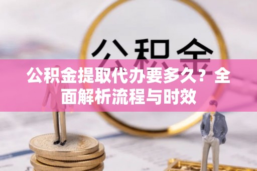 山西公积金提取代办要多久？全面解析流程与时效