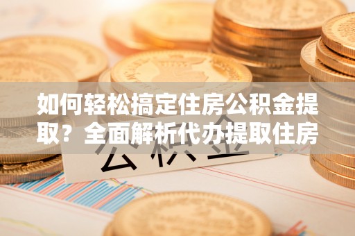 山西如何轻松搞定住房公积金提取？全面解析代办提取住房公积金流程