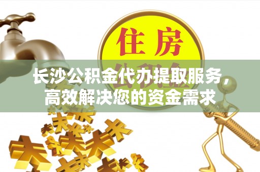 山西长沙公积金代办提取服务，高效解决您的资金需求